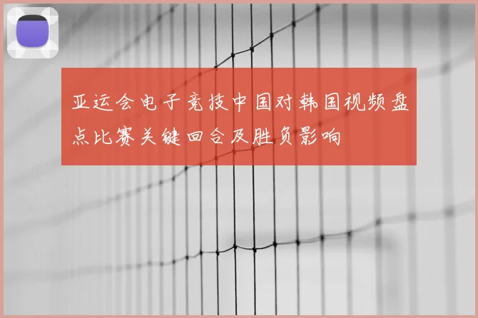 亚运会电子竞技中国对韩国视频盘点比赛关键回合及胜负影响