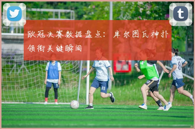 欧冠决赛数据盘点：库尔图瓦神扑领衔关键瞬间