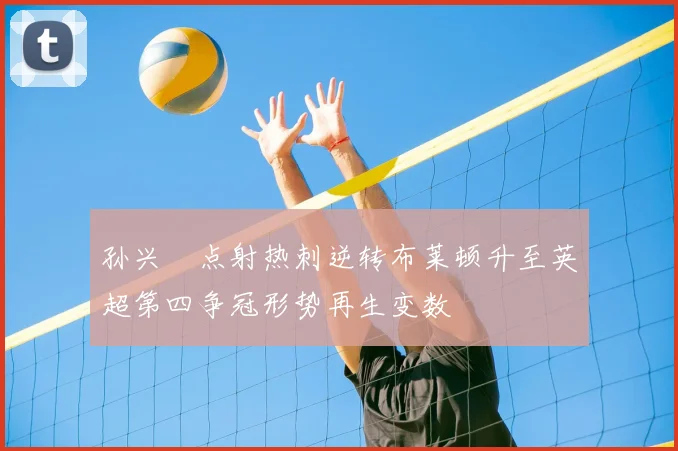 孙兴慜点射热刺逆转布莱顿升至英超第四争冠形势再生变数