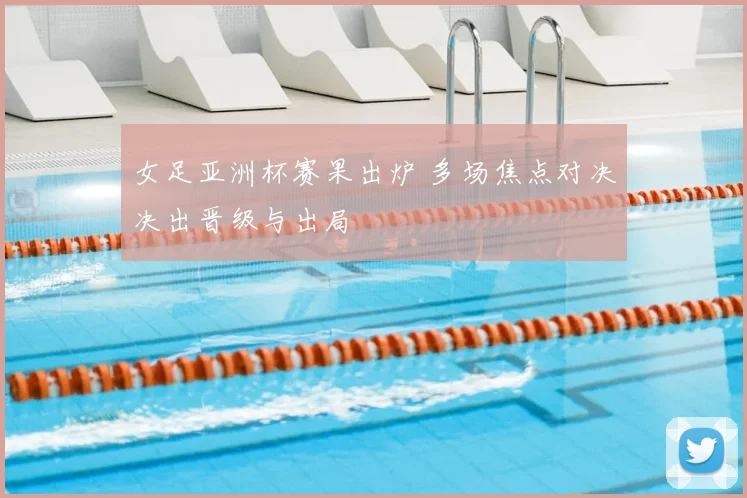 女足亚洲杯赛果出炉 多场焦点对决决出晋级与出局