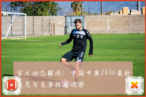 官方动态解读：中国申奥2036最新消息与竞争格局观察