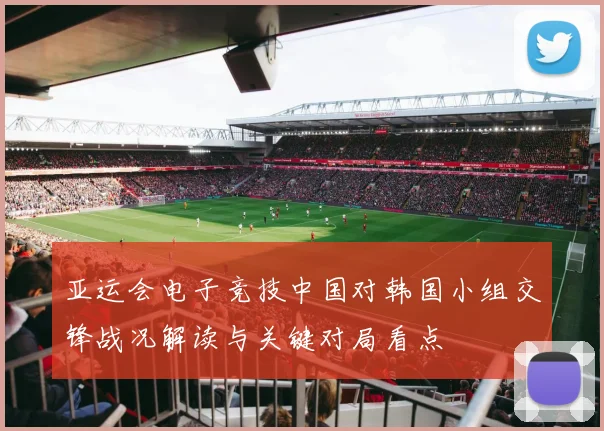 亚运会电子竞技中国对韩国小组交锋战况解读与关键对局看点