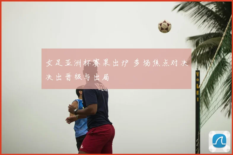女足亚洲杯赛果出炉 多场焦点对决决出晋级与出局