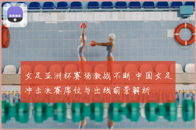 女足亚洲杯赛场激战不断 中国女足冲击决赛席位与出线前景解析