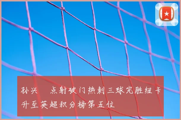 孙兴慜点射破门热刺三球完胜纽卡升至英超积分榜第五位