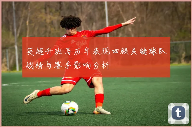 英超升班马历年表现回顾关键球队战绩与赛季影响分析
