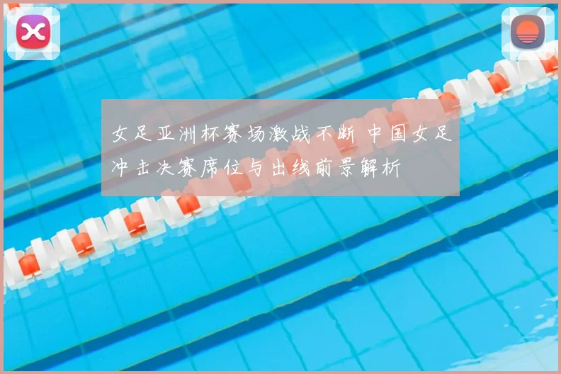 女足亚洲杯赛场激战不断 中国女足冲击决赛席位与出线前景解析